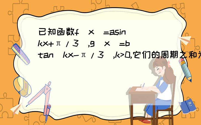 已知函数f(x)=asin(kx+π/3),g(x)=btan(kx-π/3),k>0,它们的周期之和为3π/2,且f(