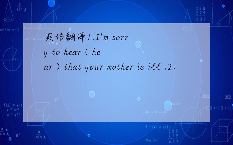 英语翻译1.I'm sorry to hear ( hear ) that your mother is ill .2.