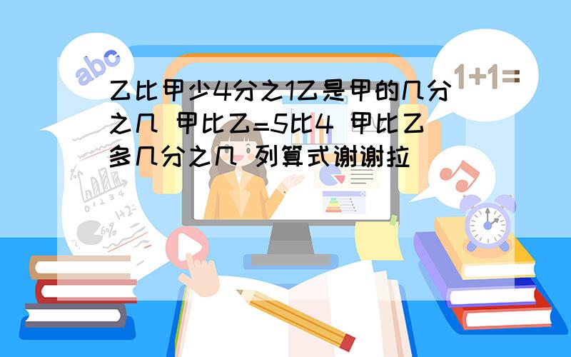 乙比甲少4分之1乙是甲的几分之几 甲比乙=5比4 甲比乙多几分之几 列算式谢谢拉