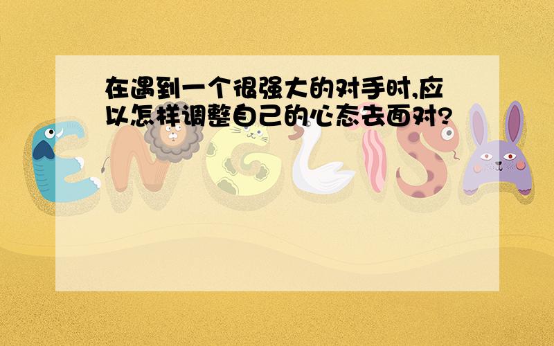 在遇到一个很强大的对手时,应以怎样调整自己的心态去面对?