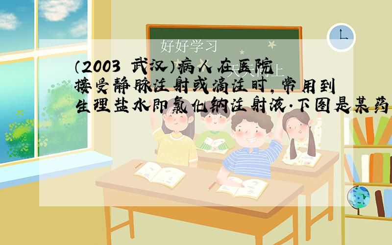 （2003•武汉）病人在医院接受静脉注射或滴注时，常用到生理盐水即氯化钠注射液．下图是某药业公司生产的氯化钠注射液包装标