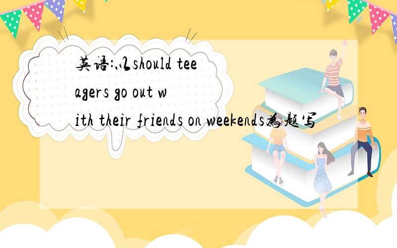 英语:以should teeagers go out with their friends on weekends为题写