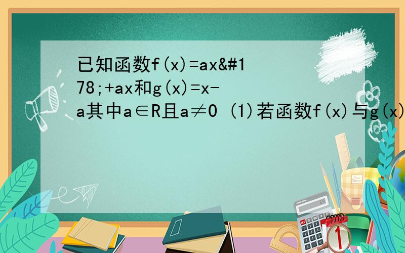 已知函数f(x)=ax²+ax和g(x)=x-a其中a∈R且a≠0 (1)若函数f(x)与g(x)的图像的一个