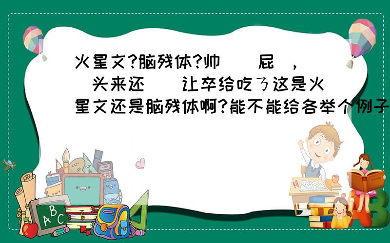 火星文?脑残体?帅絠嗰屁苚,菿头来还吥媞让卒给吃ㄋ这是火星文还是脑残体啊?能不能给各举个例子?