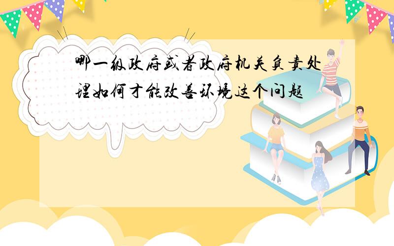 哪一级政府或者政府机关负责处理如何才能改善环境这个问题