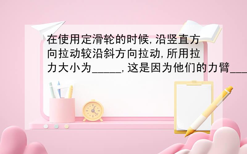 在使用定滑轮的时候,沿竖直方向拉动较沿斜方向拉动,所用拉力大小为_____,这是因为他们的力臂______.(帮个忙啊,