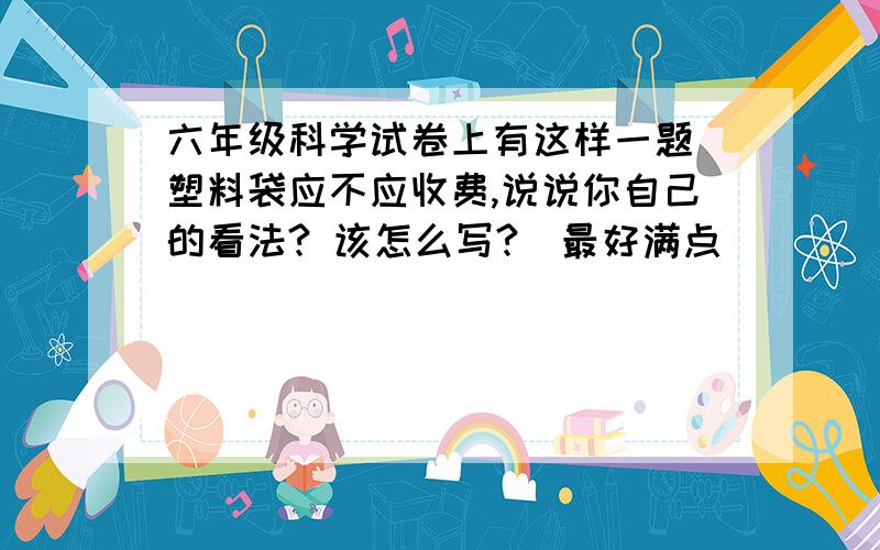 六年级科学试卷上有这样一题 塑料袋应不应收费,说说你自己的看法? 该怎么写?（最好满点）