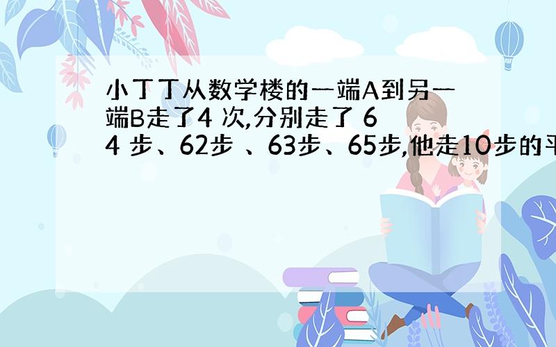 小丁丁从数学楼的一端A到另一端B走了4 次,分别走了 64 步、62步 、63步、65步,他走10步的平均步距是 5