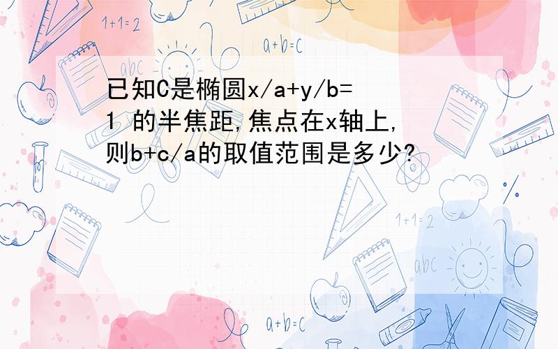 已知C是椭圆x/a+y/b=1 的半焦距,焦点在x轴上,则b+c/a的取值范围是多少?