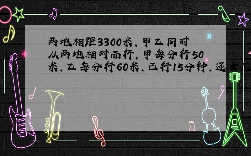 两地相距3300米,甲乙同时从两地相对而行,甲每分行50米,乙每分行60米,已行15分钟,还要几分钟相遇?