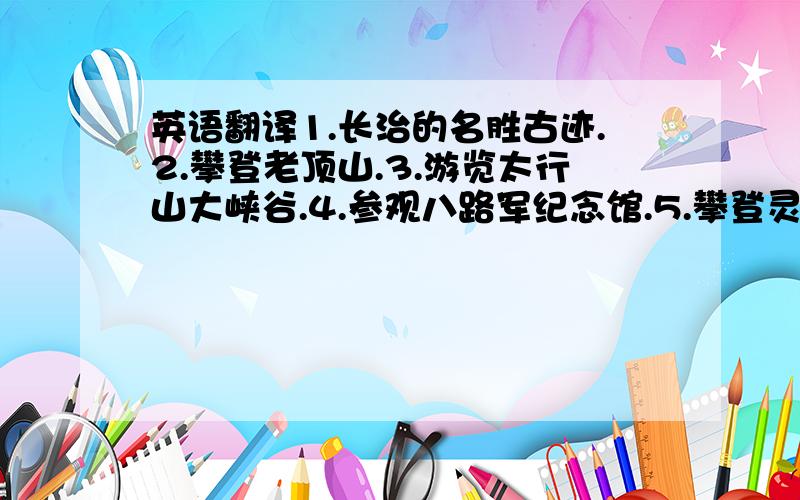 英语翻译1.长治的名胜古迹.2.攀登老顶山.3.游览太行山大峡谷.4.参观八路军纪念馆.5.攀登灵空山.（请翻译一下,