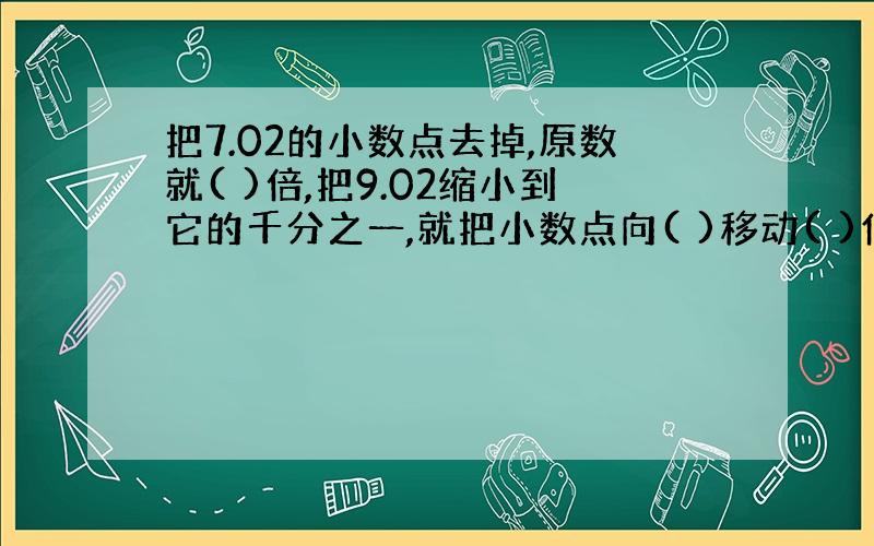 把7.02的小数点去掉,原数就( )倍,把9.02缩小到它的千分之一,就把小数点向( )移动( )位?