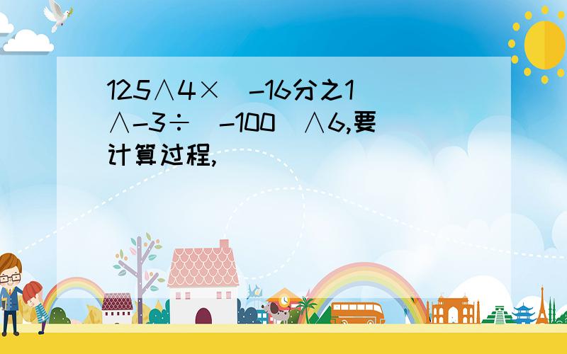 125∧4×（-16分之1）∧-3÷（-100）∧6,要计算过程,