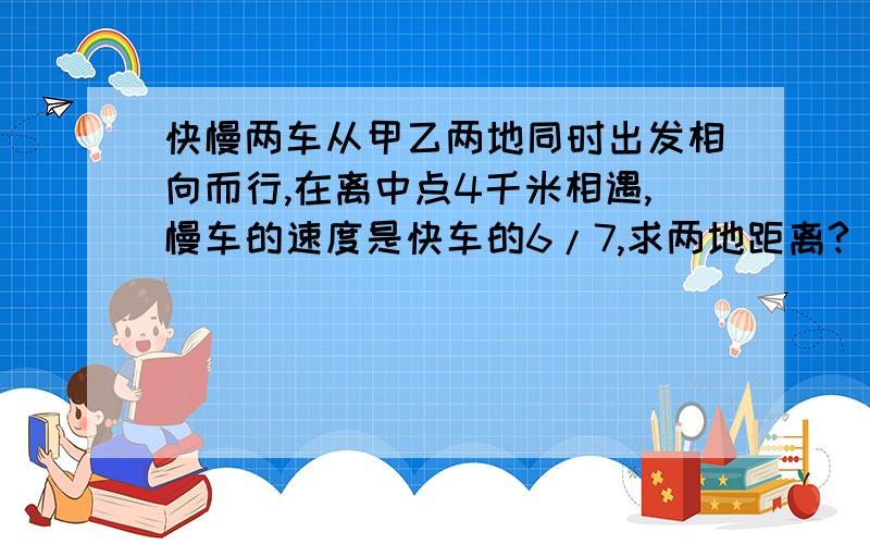 快慢两车从甲乙两地同时出发相向而行,在离中点4千米相遇,慢车的速度是快车的6/7,求两地距离?