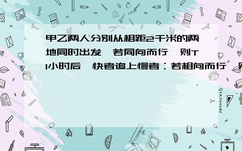 甲乙两人分别从相距2千米的两地同时出发,若同向而行,则T1小时后,快者追上慢者；若相向而行,则T2小时后