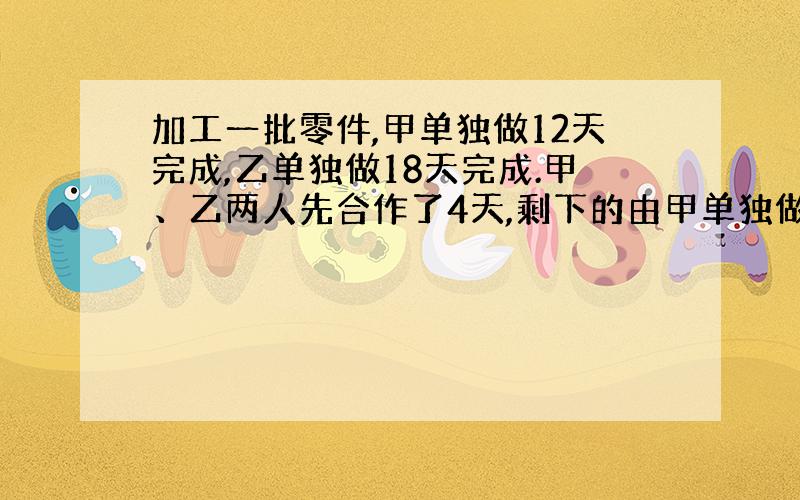 加工一批零件,甲单独做12天完成,乙单独做18天完成.甲、乙两人先合作了4天,剩下的由甲单独做,需要多少天完成?