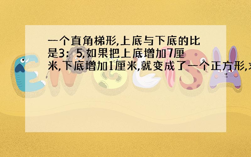 一个直角梯形,上底与下底的比是3：5,如果把上底增加7厘米,下底增加1厘米,就变成了一个正方形,求梯形的面积是多少平方厘