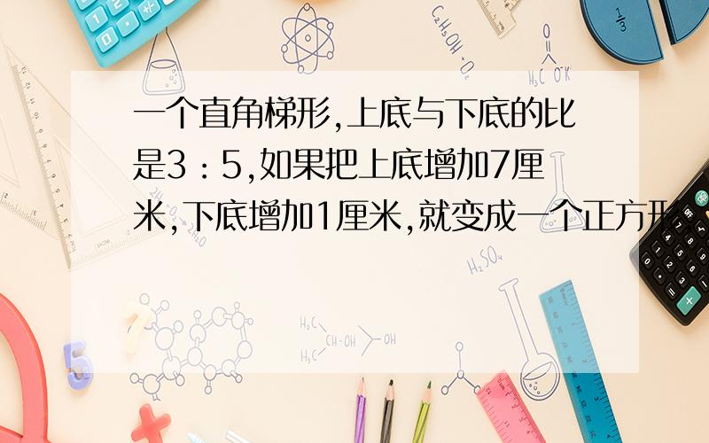 一个直角梯形,上底与下底的比是3：5,如果把上底增加7厘米,下底增加1厘米,就变成一个正方形,