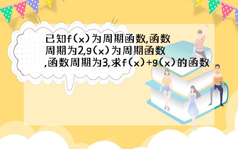 已知f(x)为周期函数,函数周期为2,g(x)为周期函数,函数周期为3,求f(x)+g(x)的函数