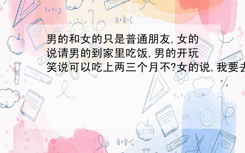 男的和女的只是普通朋友,女的说请男的到家里吃饭,男的开玩笑说可以吃上两三个月不?女的说,我要去上班,中午没人给你做饭,男