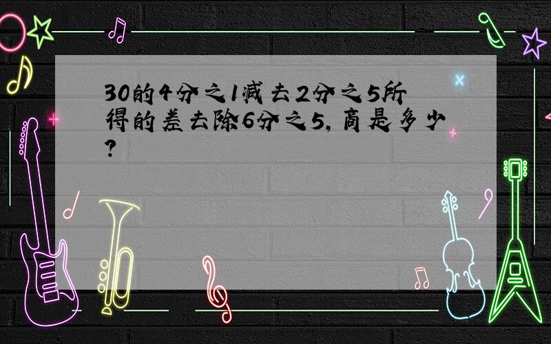 30的4分之1减去2分之5所得的差去除6分之5,商是多少?