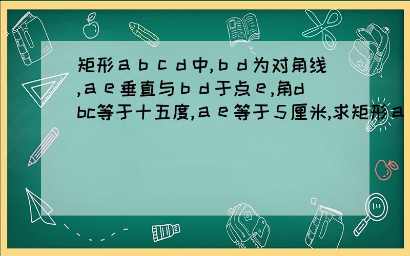 矩形ａｂｃｄ中,ｂｄ为对角线,ａｅ垂直与ｂｄ于点ｅ,角dbc等于十五度,ａｅ等于５厘米,求矩形ａｂｃｄ的面积