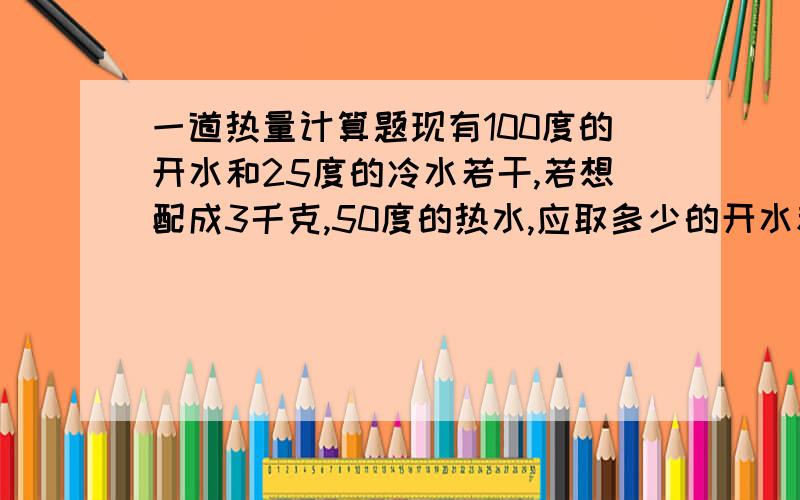 一道热量计算题现有100度的开水和25度的冷水若干,若想配成3千克,50度的热水,应取多少的开水和冷水?C水=4200J