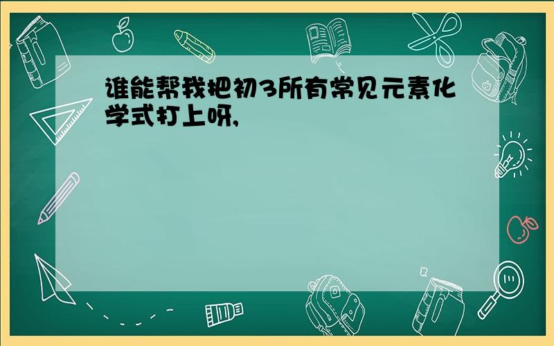 谁能帮我把初3所有常见元素化学式打上呀,