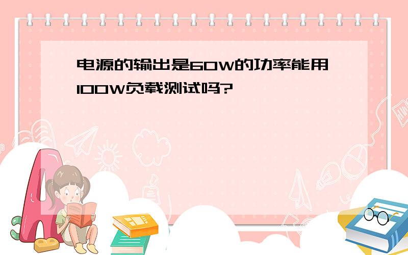 电源的输出是60W的功率能用100W负载测试吗?