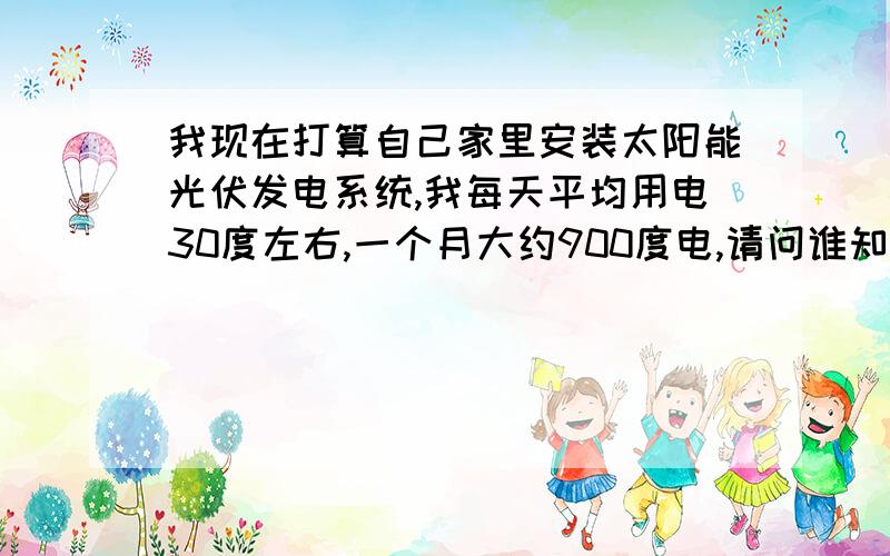 我现在打算自己家里安装太阳能光伏发电系统,我每天平均用电30度左右,一个月大约900度电,请问谁知道我应选择多大的太阳能