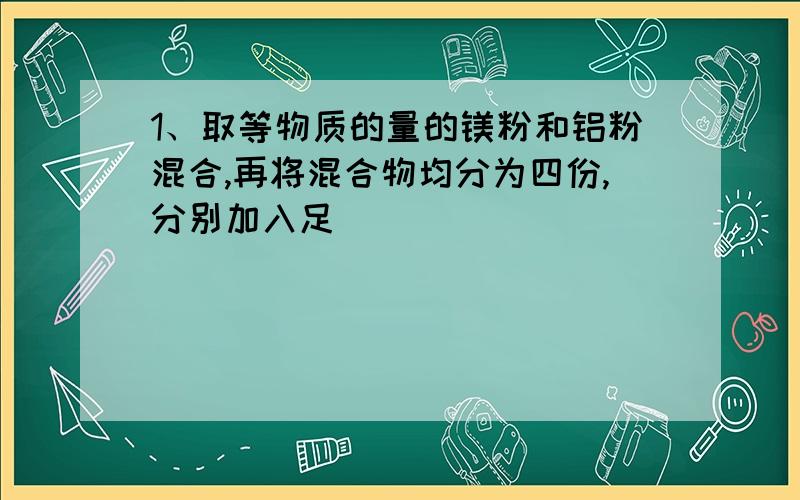 1、取等物质的量的镁粉和铝粉混合,再将混合物均分为四份,分别加入足