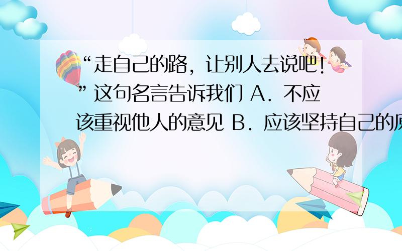 “走自己的路，让别人去说吧！”这句名言告诉我们 A．不应该重视他人的意见 B．应该坚持自己的原则 C．别人的想法与自己没