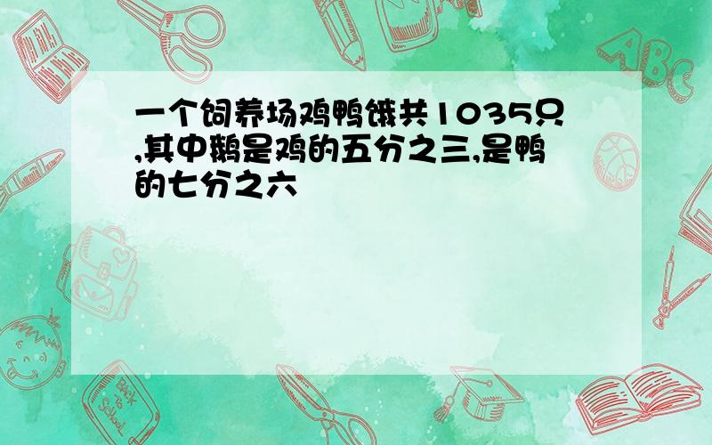 一个饲养场鸡鸭饿共1035只,其中鹅是鸡的五分之三,是鸭的七分之六