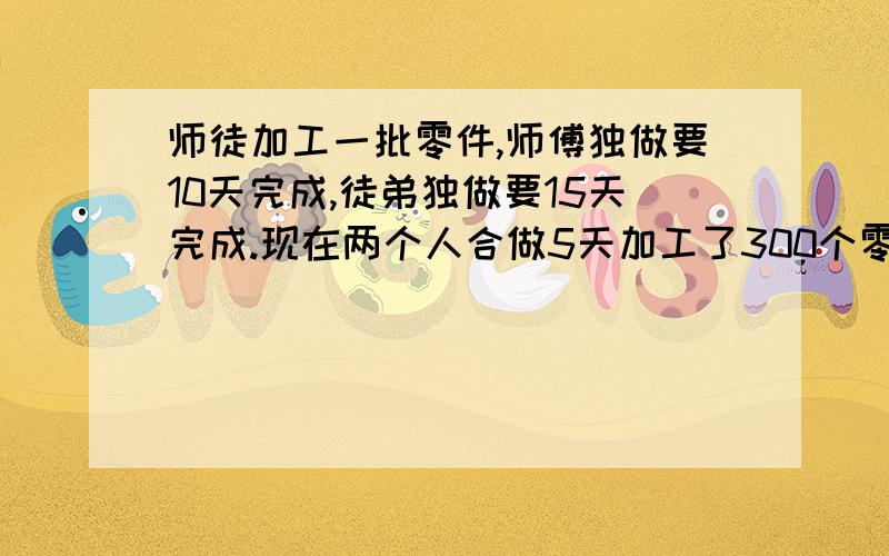 师徒加工一批零件,师傅独做要10天完成,徒弟独做要15天完成.现在两个人合做5天加工了300个零件,合作到完工时师傅比徒