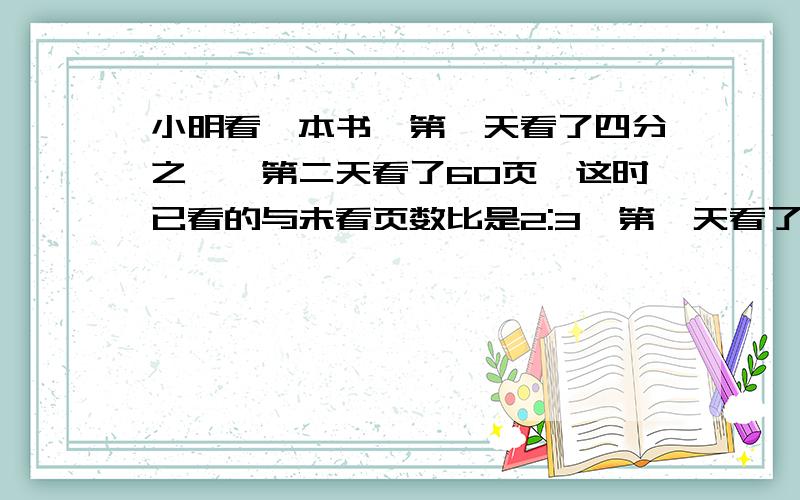 小明看一本书,第一天看了四分之一,第二天看了60页,这时已看的与未看页数比是2:3,第一天看了多少页