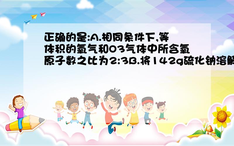 正确的是:A.相同条件下,等体积的氧气和O3气体中所含氧原子数之比为2:3B.将142g硫化钠溶解于500ml水中,所得