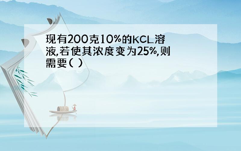 现有200克10%的KCL溶液,若使其浓度变为25%,则需要( )