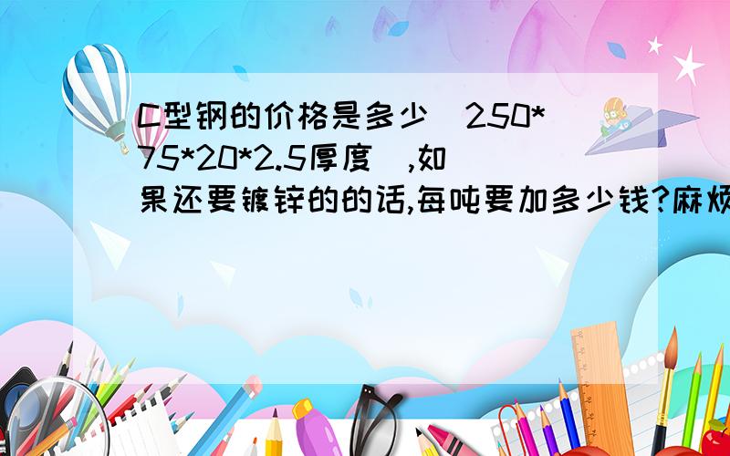 C型钢的价格是多少（250*75*20*2.5厚度）,如果还要镀锌的的话,每吨要加多少钱?麻烦知道的朋友介绍一下,