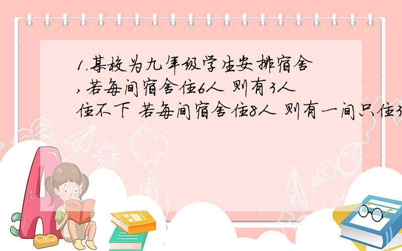 1.某校为九年级学生安排宿舍,若每间宿舍住6人 则有3人住不下 若每间宿舍住8人 则有一间只住3人 且空2间宿舍 问该年