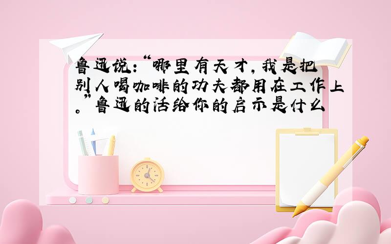 鲁迅说：“哪里有天才，我是把别人喝咖啡的功夫都用在工作上。”鲁迅的活给你的启示是什么