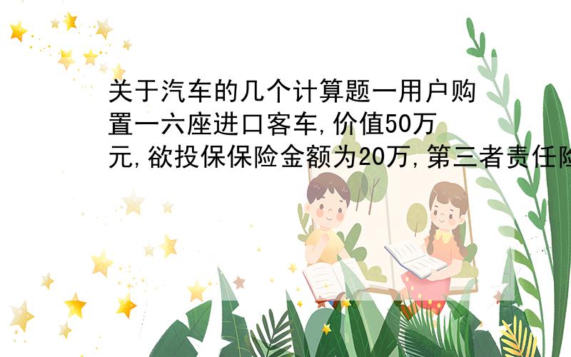 关于汽车的几个计算题一用户购置一六座进口客车,价值50万元,欲投保保险金额为20万,第三者责任险限定额为10万元,若在以