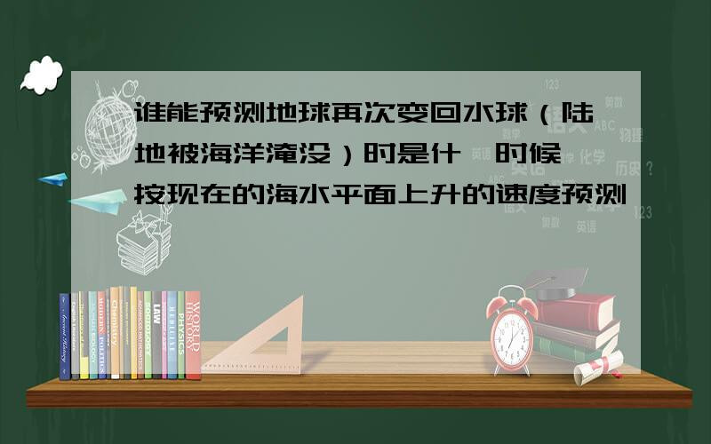 谁能预测地球再次变回水球（陆地被海洋淹没）时是什麽时候,按现在的海水平面上升的速度预测