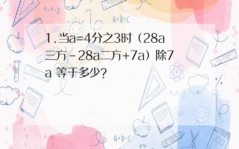 1.当a=4分之3时（28a三方-28a二方+7a）除7a 等于多少?