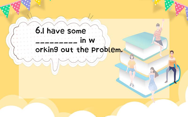 6.I have some _________ in working out the problem.