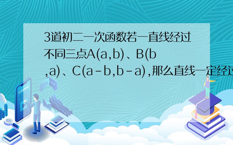 3道初二一次函数若一直线经过不同三点A(a,b)、B(b,a)、C(a-b,b-a),那么直线一定经过什么象限?…………