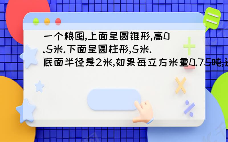 一个粮囤,上面呈圆锥形,高0.5米.下面呈圆柱形,5米.底面半径是2米,如果每立方米重0.75吨,这个粮囤可装多少吨玉米