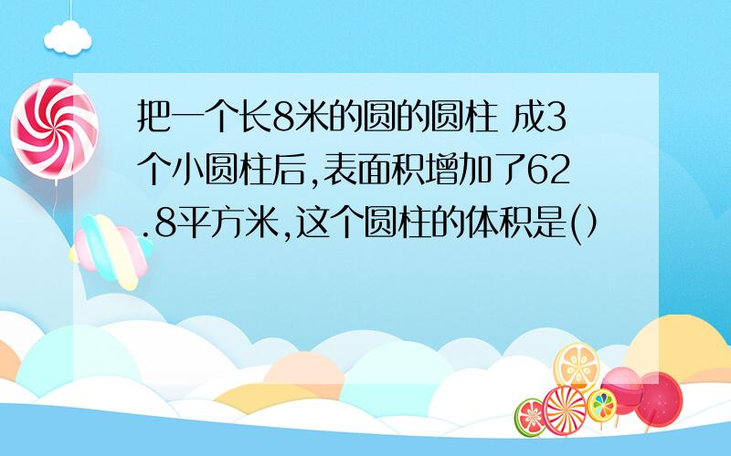 把一个长8米的圆的圆柱 成3个小圆柱后,表面积增加了62.8平方米,这个圆柱的体积是(）