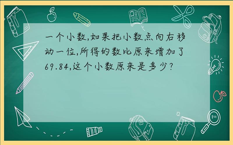 一个小数,如果把小数点向右移动一位,所得的数比原来增加了69.84,这个小数原来是多少?