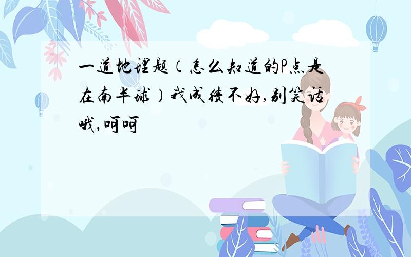 一道地理题（怎么知道的P点是在南半球）我成绩不好,别笑话哦,呵呵