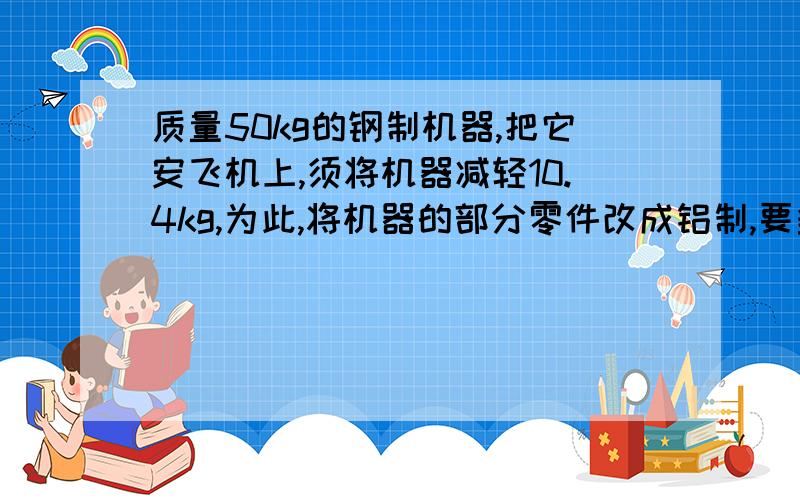 质量50kg的钢制机器,把它安飞机上,须将机器减轻10.4kg,为此,将机器的部分零件改成铝制,要多少千克铝